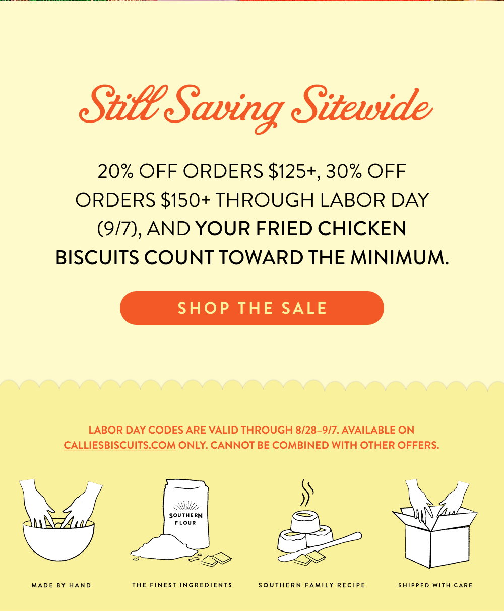 Still Saving Sitewide. 20% off orders $125+, 30% off orders $150+ through Labor Day (9/7), and your Fried Chicken Biscuits count toward the minimum.