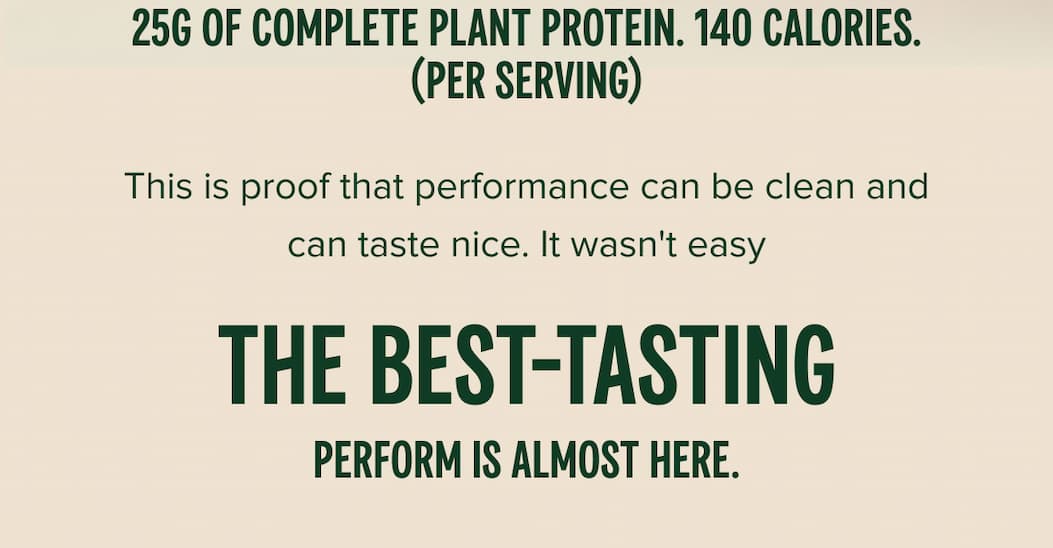 25g of complete plant protein. 140 calories. (PER SERVING) This is proof that performance can be clean and can taste nice. It wasn't easy The best-tasting Perform is almost here.