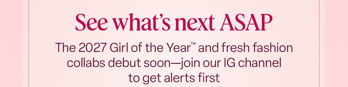 See what's next ASAP. The 2027 Girl of the Year™ and fresh fashion collabs debut soon—join our IG channel to get alerts first