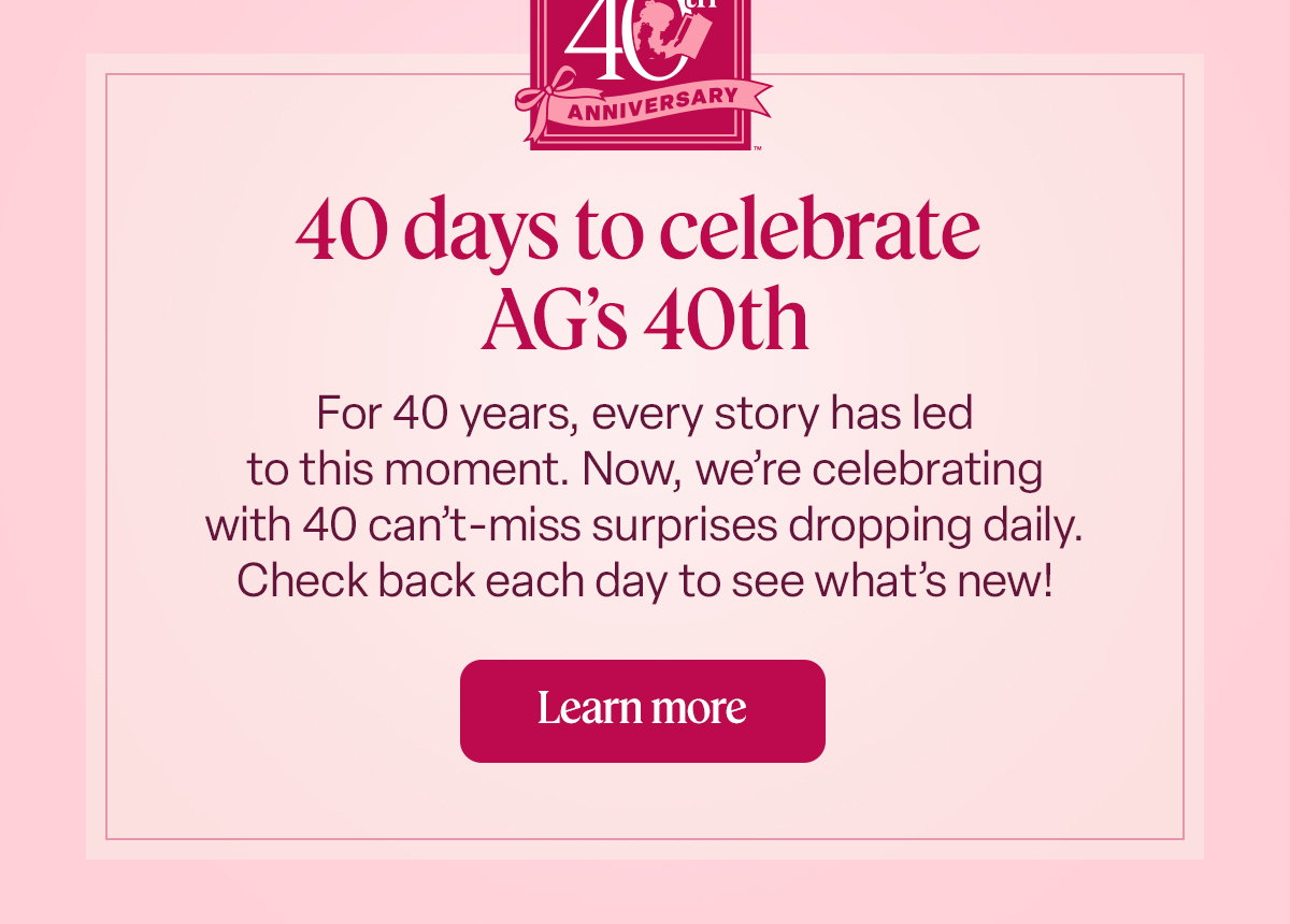 40 days to celebrate AG’s 40th For 40 years, every story has led to this moment. Now, we’re celebrating with 40 can’t-miss surprises dropping daily. Check back each day to see what’s new! Learn more.