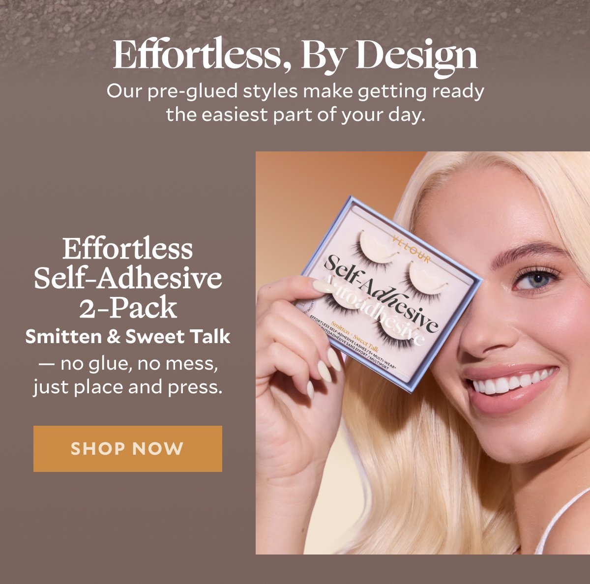 Effortless, By Design​  Subheader: Our pre-glued styles make getting ready the easiest part of your day.​  Product 1: Effortless Self-Adhesive 2-Pack​  Smitten & Sweet Talk — no glue, no mess, just place and press.​