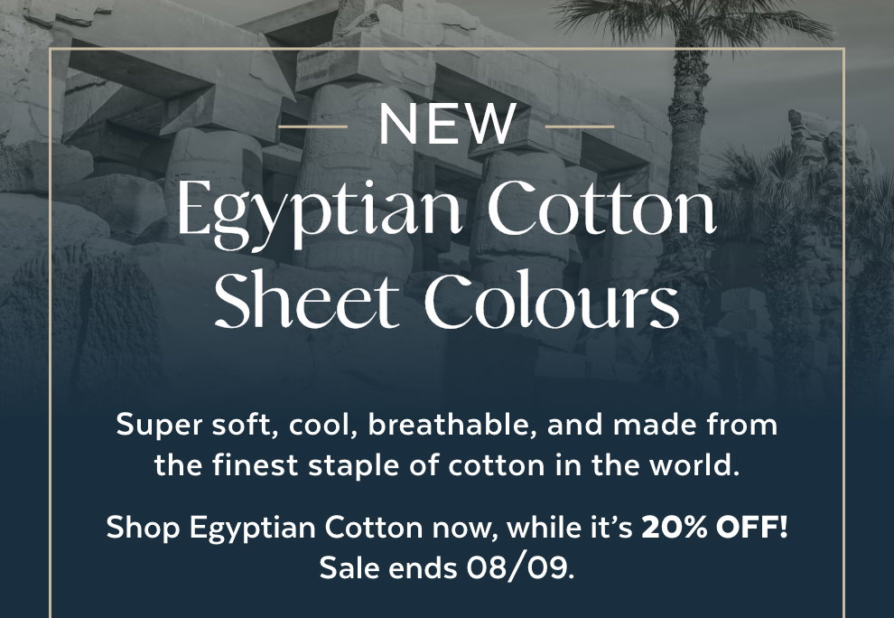 New Egyptian Cotton Sheet Colours - Super soft, cool, breathable, and made from the finest staple of cotton in the world. Shop Egyptian Cotton now, while it’s 20% OFF! Sale ends 08/09.