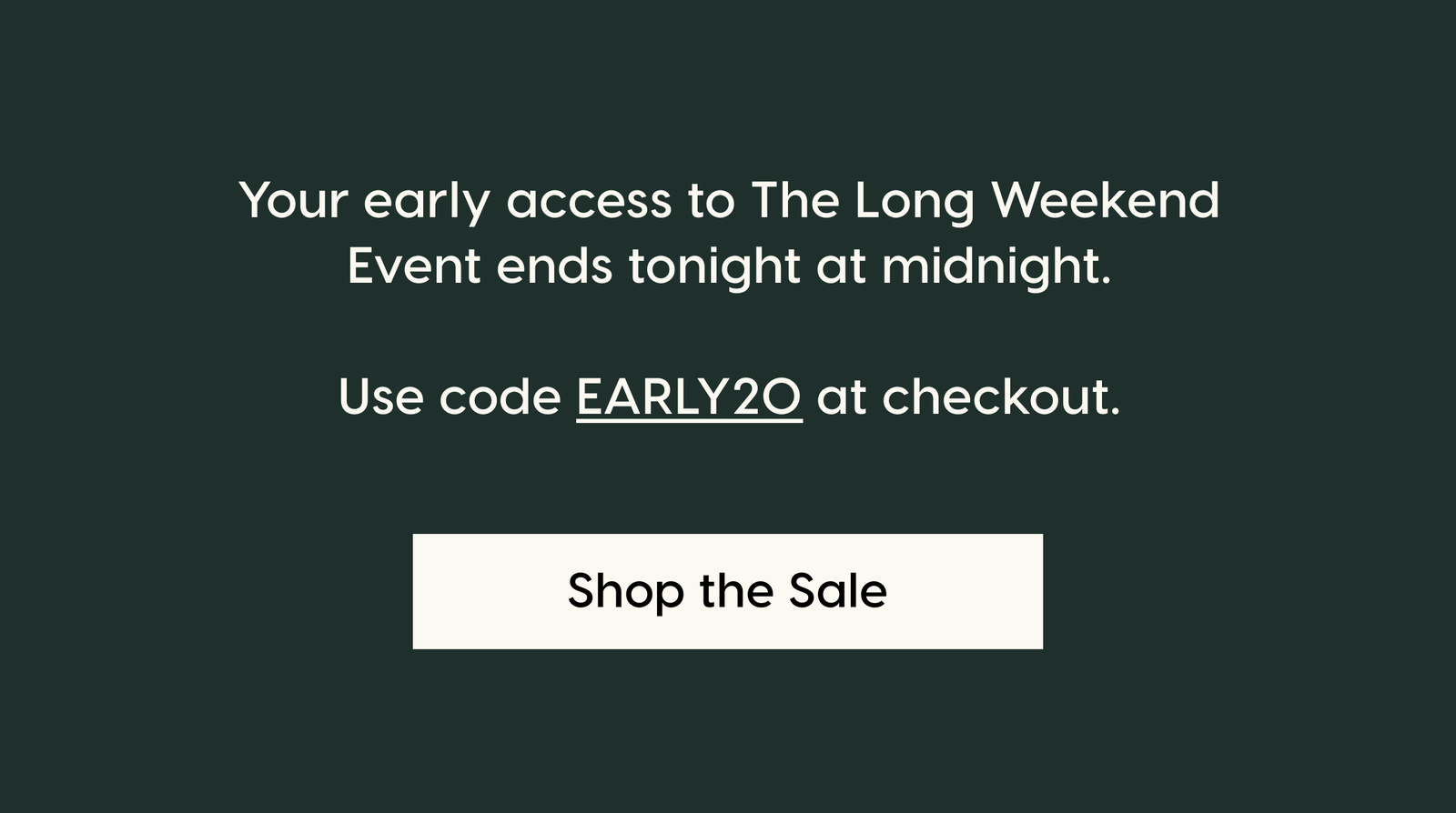 Your early access to The Long Weekend Sale ends tonight at midnight.  Use code EARLY20 at checkout. Shop the Sale.