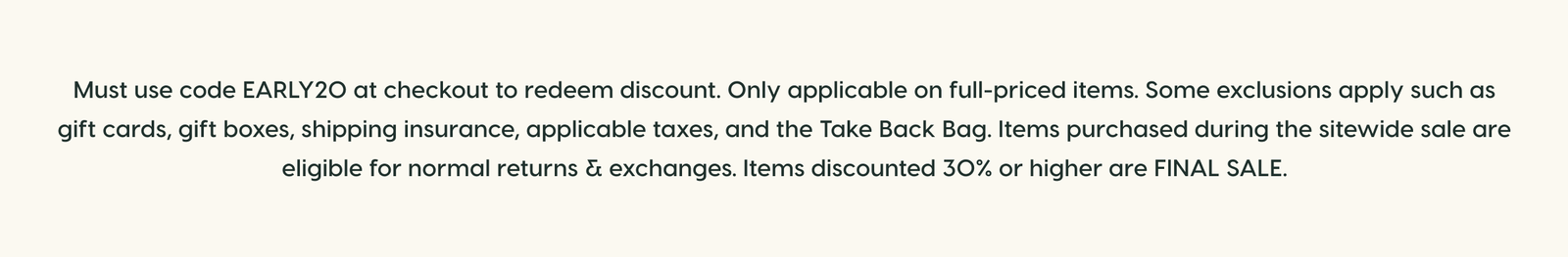 Must use code EARLY20 at checkout to redeem discount. Only applicable on full-priced items. Some exclusions apply such as gift cards, gift boxes, shipping insurance, applicable taxes, and the Take Back Bag. Items purchased during the sitewide sale are eligible for normal returns & exchanges. Items discounted 30% or higher are FINAL SALE.