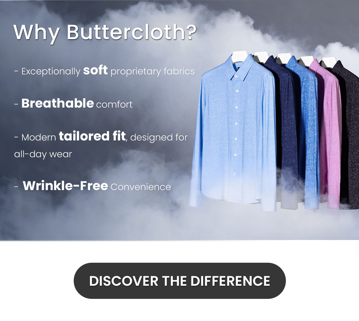 Why Buttercloth? | Exceptionally soft proprietary fabrics | Breathable comfort | Modern tailored fit, designed for all-day wear | Wrinkle-Free convenience | DISCOVER THE DIFFERENCE