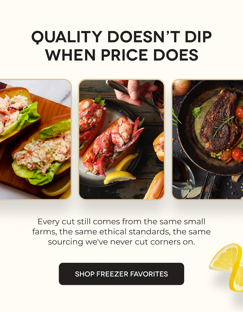 QUALITY DOESN’T DIP WHEN PRICE DOES Every cut still comes from the same small farms, the same ethical standards, the same sourcing we've never cut corners on. SHOP FREEZER FAVORITES