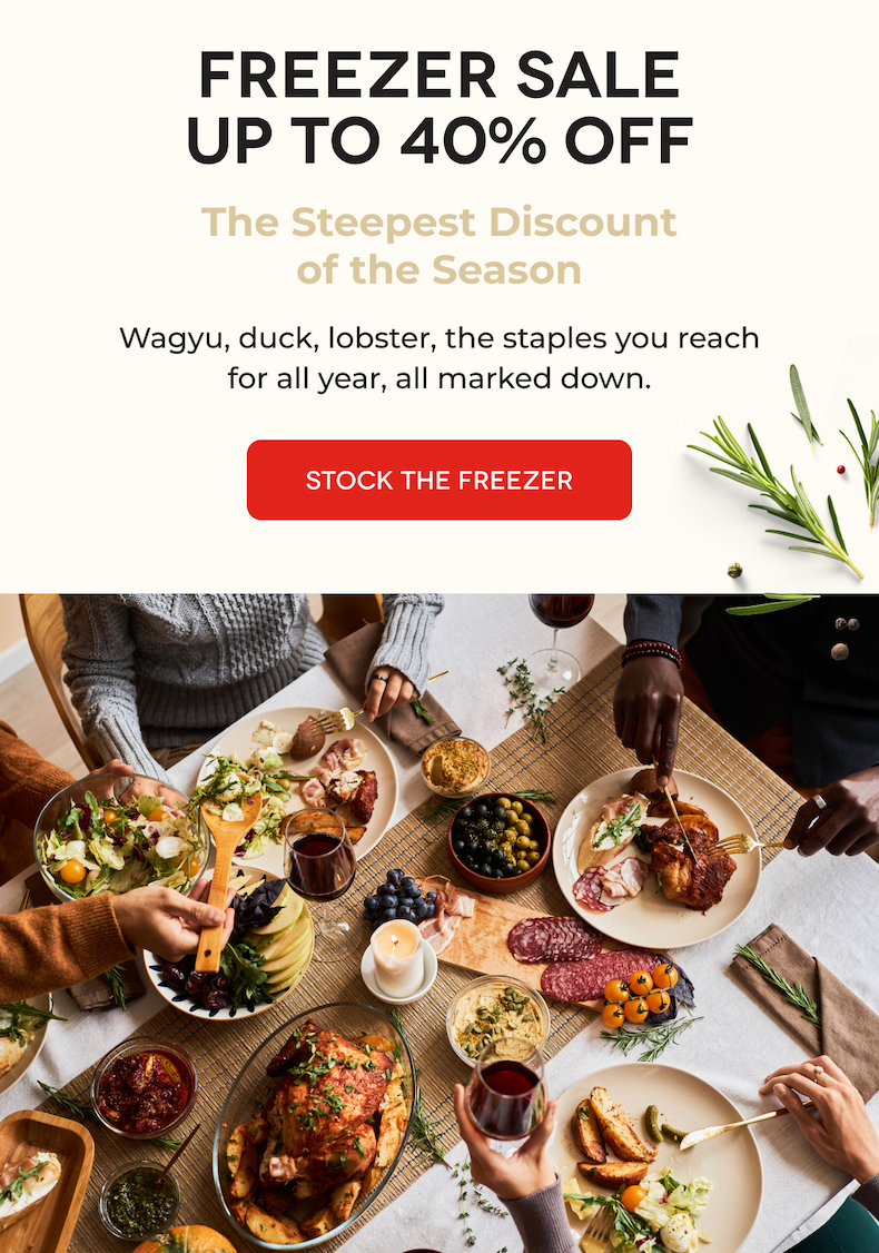 FREEZER SALE UP TO 40% OFF The Steepest Discount of the Season Wagyu, duck, lobster, the staples you reach for all year, all marked down. STOCK THE FREEZER