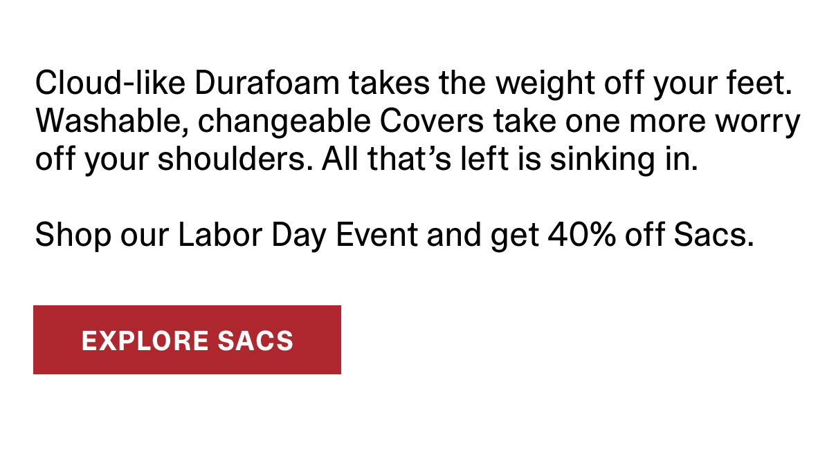Cloud-like Duraform takes the weight off your feet. Washable, changeable Covers take on more worry off your shoulders. All that's left is sinking in. Shop our Labor Day Event and get 40% off Sacs. | EXPLORE SACS >>