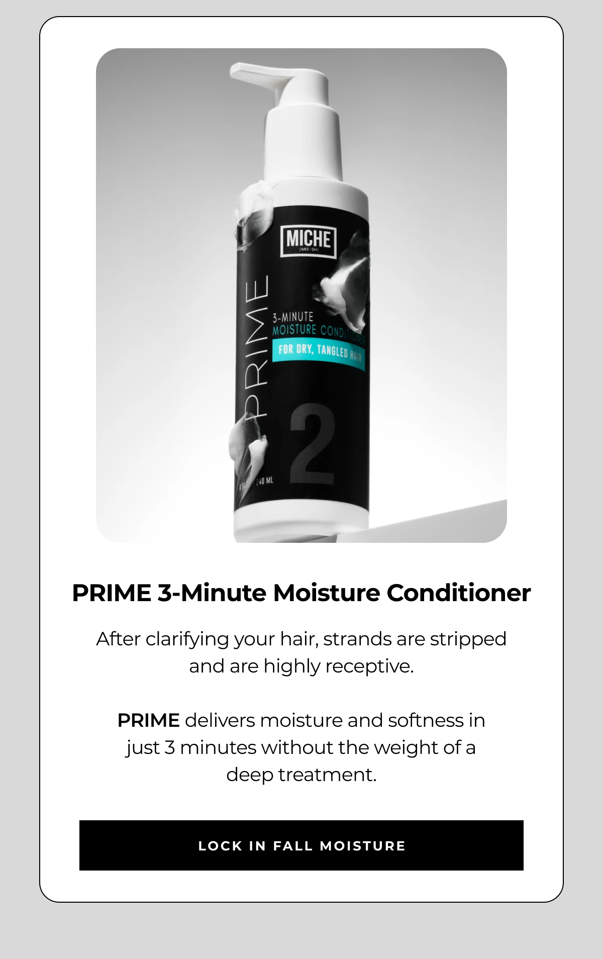 prime 3-minute moisture conditioner after clarifying your hair, strands are stripped and are highly receptive. prime delivers moisture and softness in
just 3 minutes without the weight of a
deep treatment. lock in fall moisture