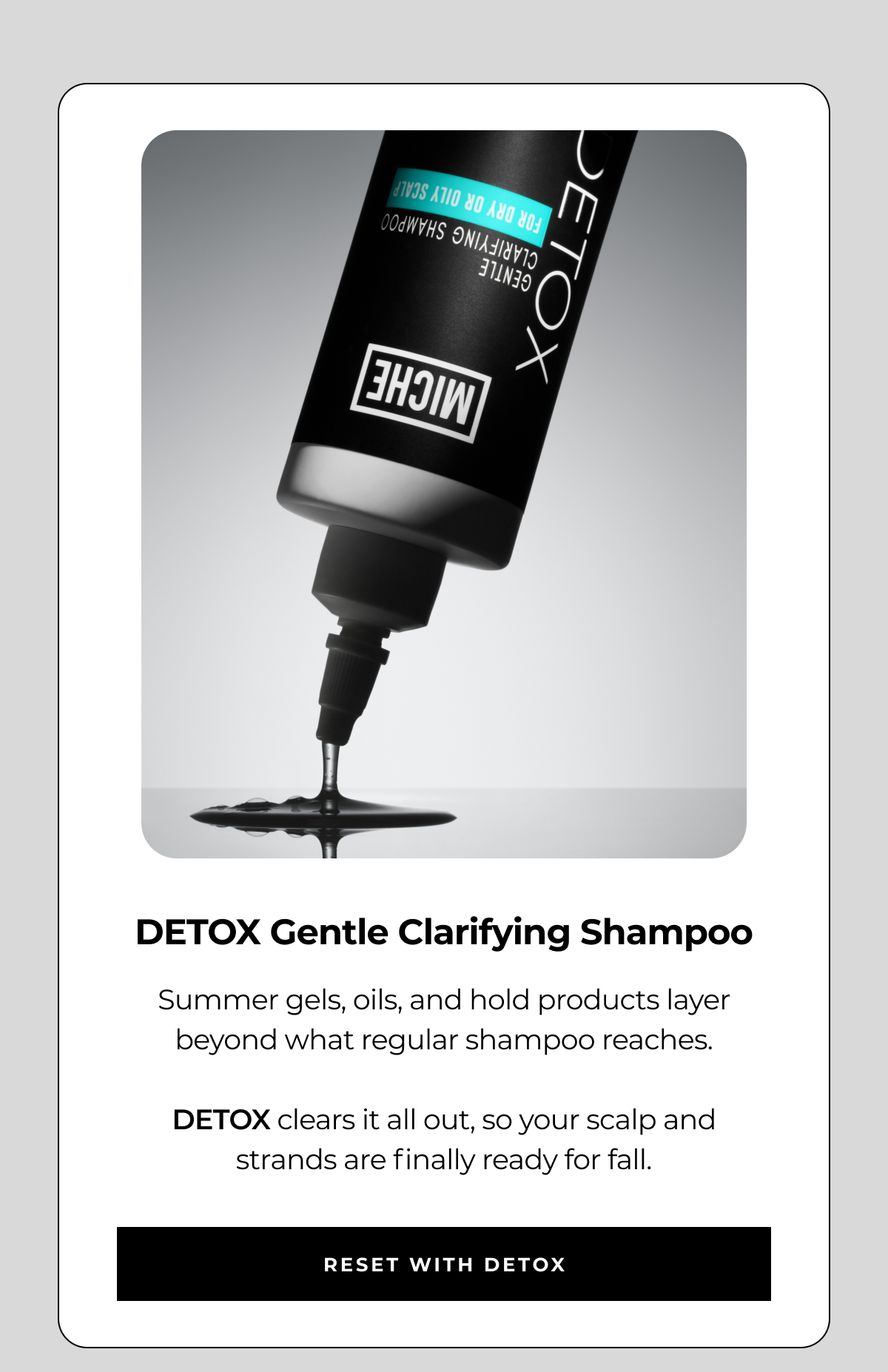 detox gentle clarifying shampoo summer gels, oils, and hold products layer beyond what regular shampoo reaches. detox clears it all out, so your scalp and strands are finally ready for fall. reset with detox