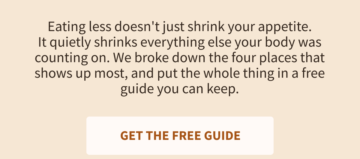 Eating less doesn't just shrink your appetite. It quietly shrinks everything else your body was counting on. We broke down the four places that shows up most, and put the whole thing in a free guide you can keep.  [[GET THE FREE GUIDE]]