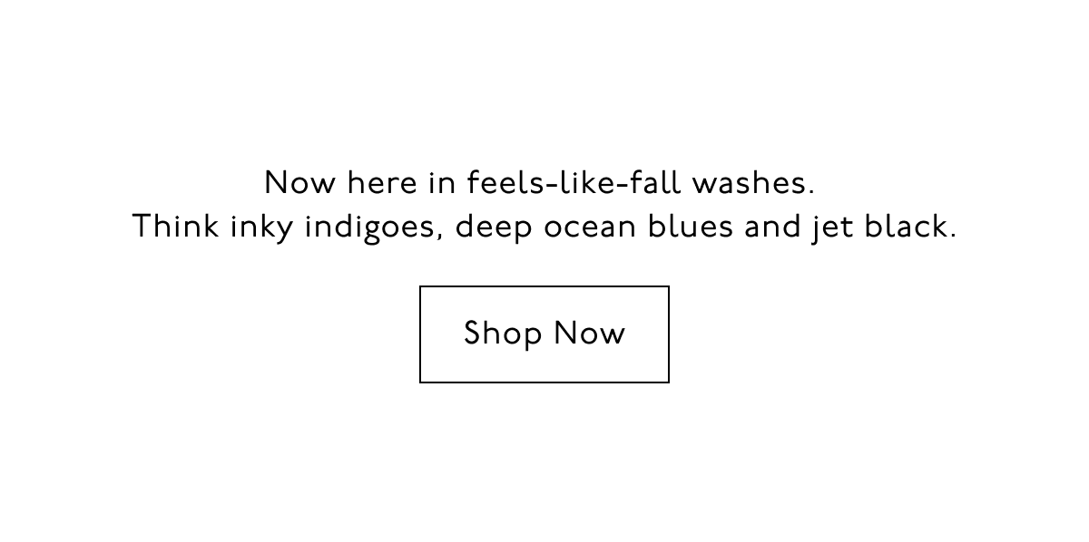 Now here in feels-like-fall washes. Think inky indigoes, deep ocean blues and jet black. Shop Now.