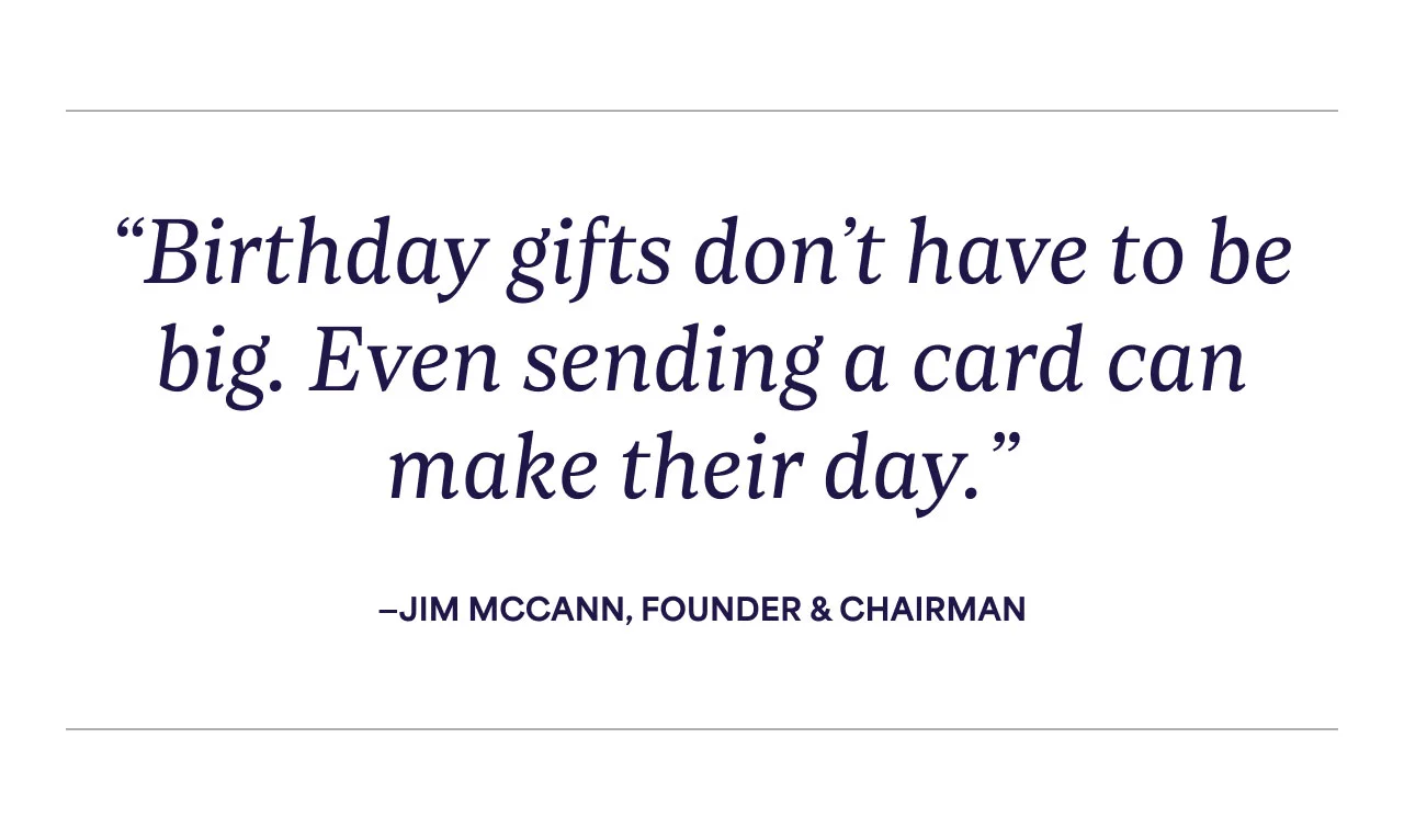 "Birthday gifts don't have to be big. Even sending a card can make their day." - Jim Mccann, Founder & Chairman