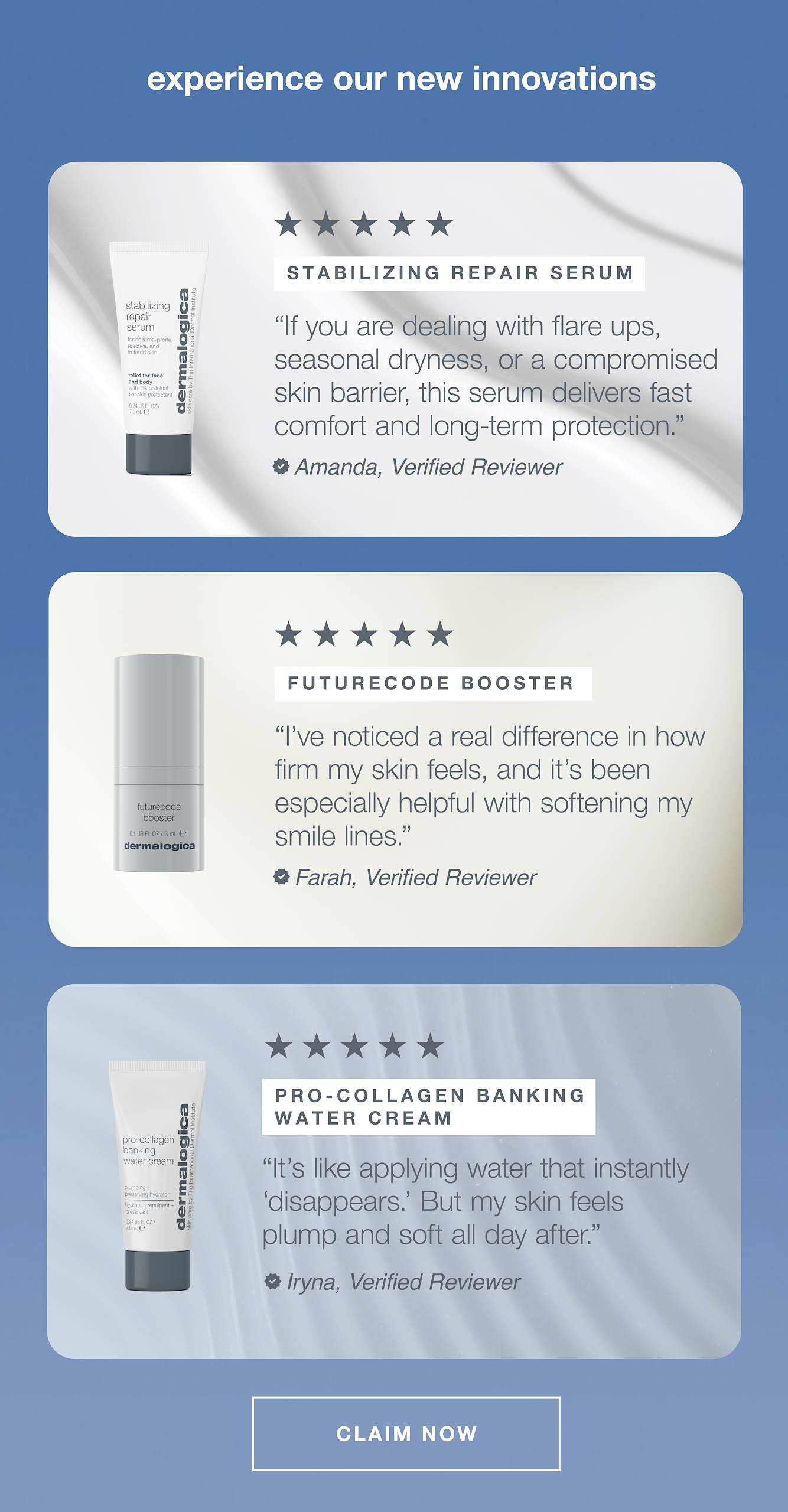 experience our new innovations  ​  ​  stabilizing repair serum ​  “If you are dealing with flare ups, seasonal dryness, or a compromised skin barrier, this serum delivers fast comfort and long-term protection.”​  – Amanda, verified reviewer ​  ​  futurecode booster ​  “I’ve noticed a real difference in how firm my skin feels, and it’s been especially helpful with softening my smile lines.”​  – Farah, verified reviewer ​  ​  pro-collagen banking water cream ​  “It’s like applying water that instantly ‘disappears.’ But my skin feels plump and soft all day after.” ​  – Iryna, verified reviewer  ​  ​  CLAIM NOW​