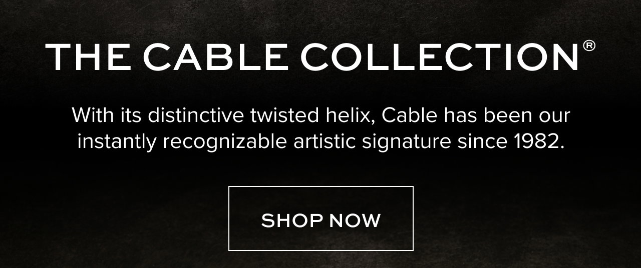 THE CABLE COLLECTION®:With its distinctive twisted helix, Cable has been ourinstantly recognizable artistic signature since 1982. Shop Now.