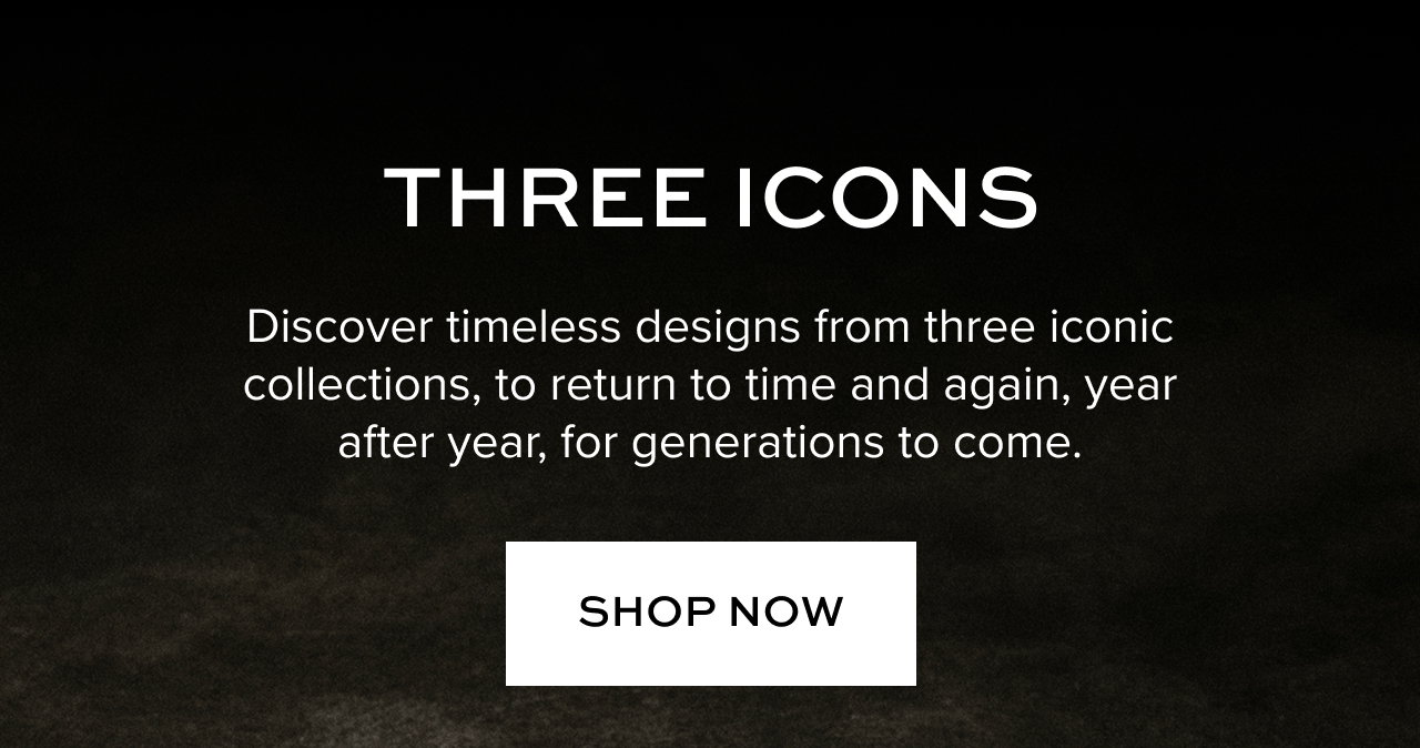 Hero CTA: THREE ICONS: Discover timeless designs from three iconic collections, to return to time and again, year after year, for generations to come. Shop Now.