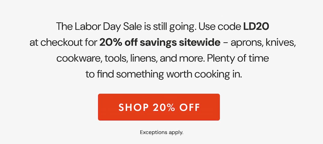 The Labor Day Sale is still going. Use code LD20 at checkout for 20% off sitewide – aprons, knives, cookware, tools, linens, and more. Plenty of time to find something worth cooking in. | SHOP 20% OFF