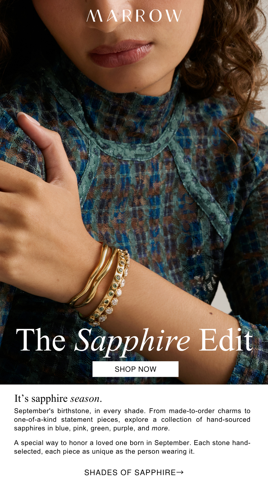 September's birthstone, in every shade. From made-to-order charms to one-of-a-kind statement pieces, explore a collection of hand-sourced sapphires in blue, pink, green, purple, and more.   A special way to honor a loved one born in September. Each stone hand-selected, each piece as unique as the person wearing it. 