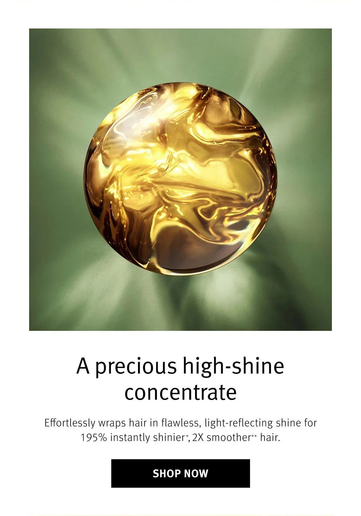  A precious high-shine concentrate | Effortlessly wraps hair in flawless, light-reflecting shine for 195% instantly shinier*, 2X smoother ** hair. | SHOP NOW
