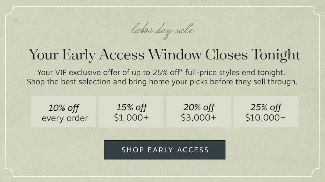 Your Early Access Window Closes Tonight – Your exclusive early access to up to 25% off* full-price styles ends tonight. | Bring home your picks before they sell through. • 10% off every order • 15% off $1,000+ • 20% off $3,000+ • 25% off $10,000+ | Shop Early Access