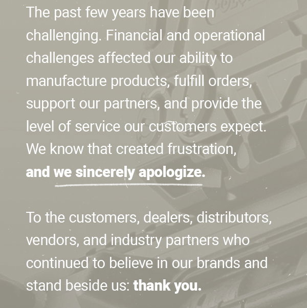 The past few
 years have been challenging. Financial and operational challeges affected our ability to manufacture products, fulfill orders, support our partners, and provide the level of service our customers expect. We know that created frustration, and we sincerely apologize. To the customers, dealers, distributors, vendors, and industry partners who continued to believe in our brands and stand beside us: thank you.