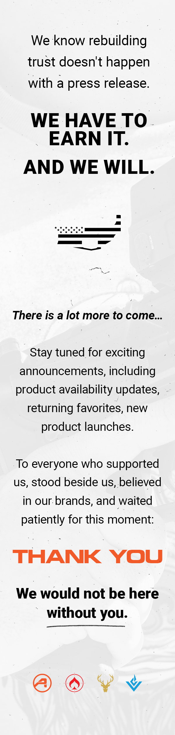 We know rebuilding
 trust doesn't happen with a press release. WE HAVE TO EARN IT. AND WE WILL. There is a lot more to come... Stay tuned for exciting announcements, including product availability updates, returning favorites, new product launches. To everyone who supported us, stood beside us, believed us, believed in our brands, and waited patiently for this moment: THANK YOU. We would not be here without you.