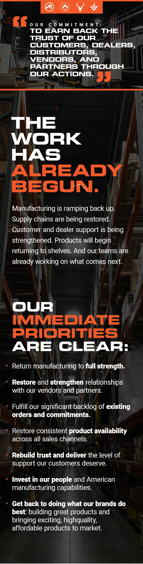 "OUR COMMITMENT: TO
 EARN BACK THE TRUST OF OUR CUSTOMERS, DEALERS, DISTRIBUTORS, VENDORS, AND PARTNERS THROUGH OUR ACTIONS." | THE WORK HAS ALREADY BEGUN. | Manufacturing is ramping back up. Supply chains are being restored. Customer and dealer support is being strengthened. Products will begin returning to shelves. And our teams are already working on what comes next. | OUR IMMEDIATE PRIORITIES ARE CLEAR: -Return manufacturing to full strength. -Restore and strengthen
 relationships with our vendors and partners. -Fulfill our significant backlog of existing orders and commitments. -Restore consistent product availability across all sales channels. -Rebuild trust and deliver the level of support our customers deserve. -Invest in our people and American manufacturing capabilities. -Get back to doing what our brands do best: building great products and bringing exciting, highquality, affordable products to market.