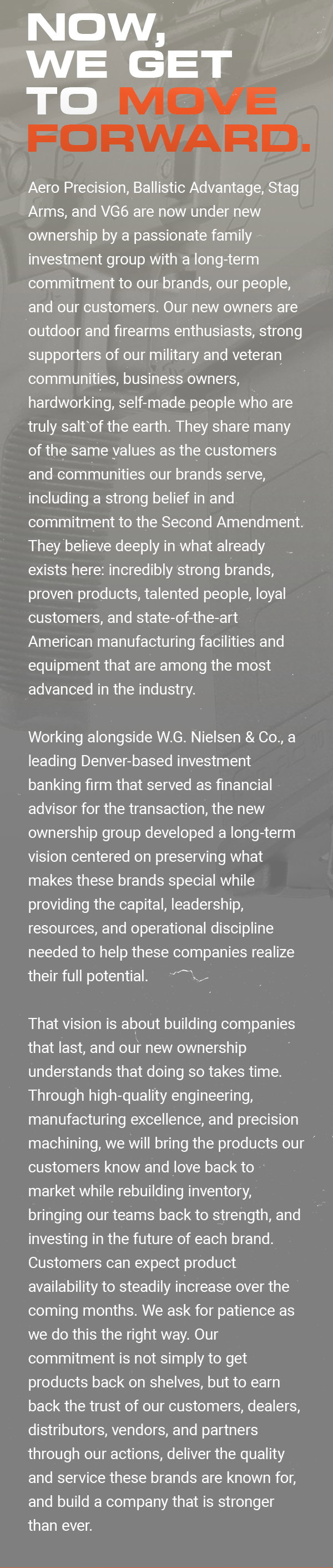 NOW, WE GET
 TO MOVE FORWARD. Aero Precision, Ballistic Advantage, Stag Arms, and VG6 are now under new ownership by a passionate family investment group with a long-term commitment to our brands, our people, and our customers. Our new owners are outdoor and firearms enthusiasts, strong supporters of our military and veteran communities, business owners, hardworking, self-made people who are truly salt of the earth. They share many of the same values as the customers and communities our brands serve,
 including a strong belief in and commitment to the Second Amendment. They believe deeply in what already exists here: incredibly strong brands, proven products, talented people, loyal customers, and state-of-the-art American manufacturing facilities and equipment that are among the most advanced in the industry. Working alongside W.G. Nielsen & Co., a leading Denver-based investment banking firm that served as financial advisor for the transaction, the new ownership group developed a long-term vision centered on preserving what makes
 these brands special while providing the capital, leadership, resources, and operational discipline needed to help these companies realize their full potential. That vision is about building companies that last, and our new ownership understands that doing so takes time. Through high-quality engineering, manufacturing excellence, and precision machining, we will bring the products our customers know and love back to market while rebuilding inventory, bringing our teams back to strength, and investing in the future of each brand.
 Customers can expect product availability to steadily increase over the coming months. We ask for patience as we do this the right way. Our commitment is not simply to get products back on shelves, but to earn back the trust of our customers, dealers, distributors, vendors, and partners through our actions, deliver the quality and service these brands are known for, and build a company that is stronger then ever.