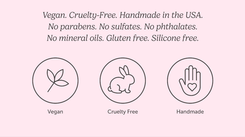 Vegan. Cruelty-Free. Handmade in the USA. No parabens. No sulfates. No phthalates. No mineral oils. Gluten free. Silicone free.