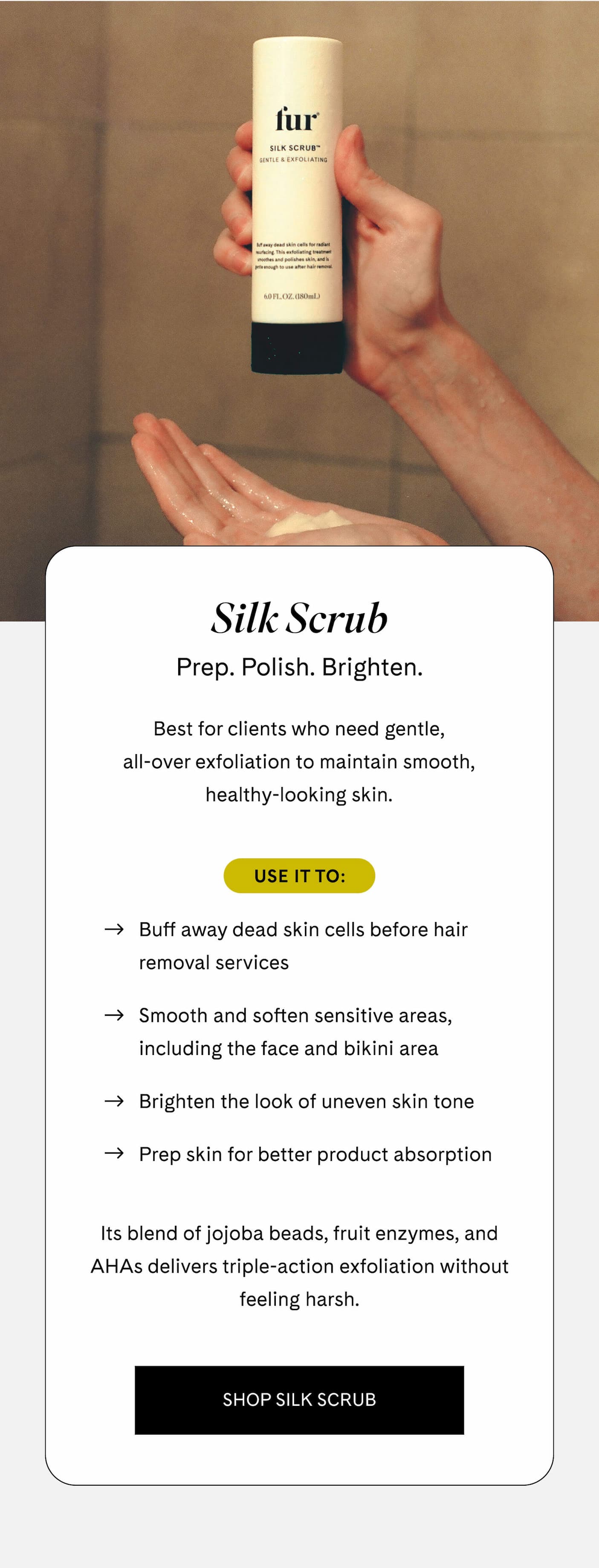 Silk Scrub Prep. Polish. Brighten.  Best for clients who need gentle, all-over exfoliation to maintain smooth, healthy-looking skin.  Use it to:  - Buff away dead skin cells before hair removal services - Smooth and soften sensitive areas, including the face and bikini area - Brighten the look of uneven skin tone - Prep skin for better product absorption  Its blend of jojoba beads, fruit enzymes, and AHAs delivers triple-action exfoliation without feeling harsh. SHOP SILK SCRUB