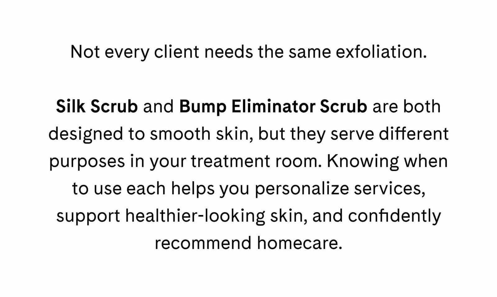 Not every client needs the same exfoliation.  Silk Scrub and Bump Eliminator Scrub are both designed to smooth skin, but they serve different purposes in your treatment room. Knowing when to use each helps you personalize services, support healthier-looking skin, and confidently recommend homecare.