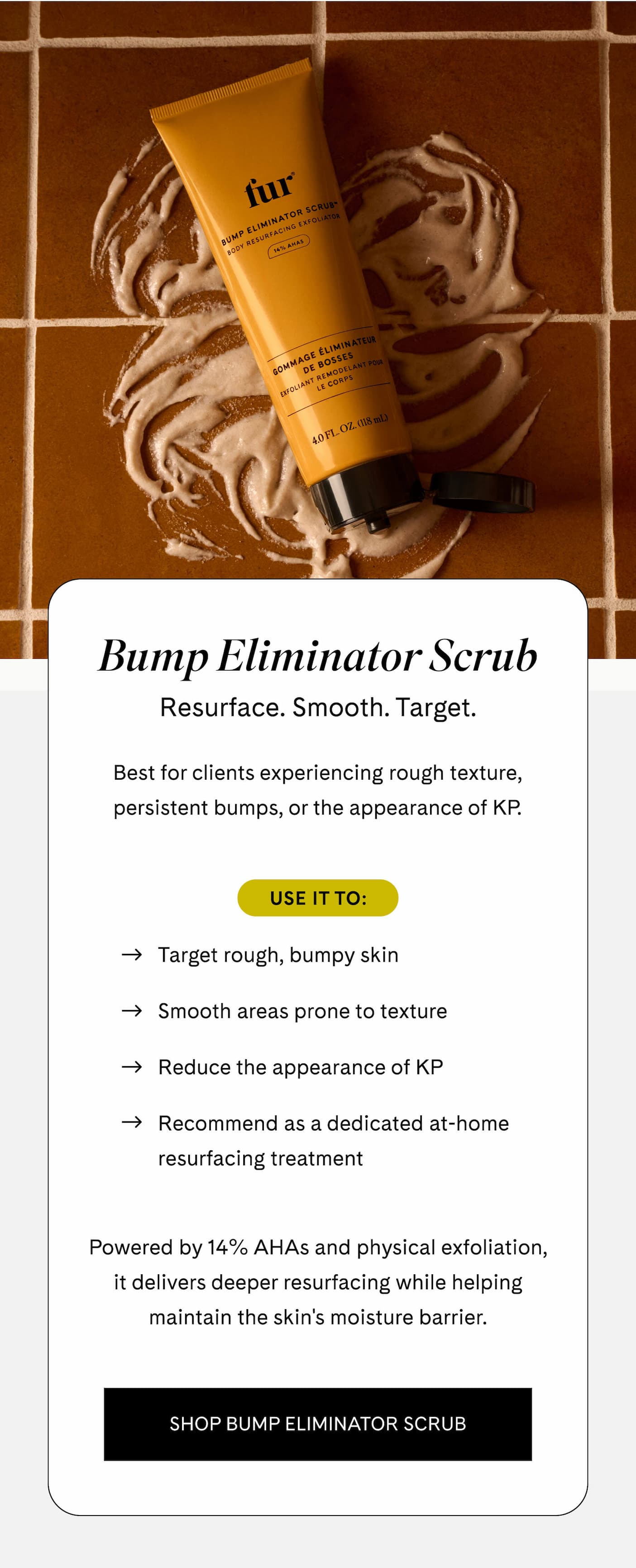 Bump Eliminator Scrub Resurface. Smooth. Target.  Best for clients experiencing rough texture, persistent bumps, or the appearance of KP.  Use it to:  - Target rough, bumpy skin - Smooth areas prone to texture - Reduce the appearance of KP - Recommend as a dedicated at-home resurfacing treatment  Powered by 14% AHAs and physical exfoliation, it delivers deeper resurfacing while helping maintain the skin's moisture barrier. SHOP BUMP ELIMINATOR SCRUB