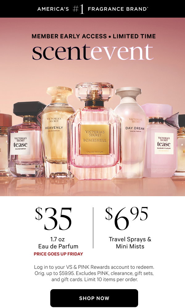 Member Early Access • Limited Time [America's #1 Fragrance Brand* badge] Scent Event[dotwhack] Price Goes Up Friday $35 1.7 oz Eau de Parfume $6.95 Travel Sprays & Mini MistsLog in to your VS & PINK Rewards account to redeem. Orig. up to $59.95. Excludes PINK, clearance, gift sets, and gift cards. Limit 10 items per order.
Shop Now