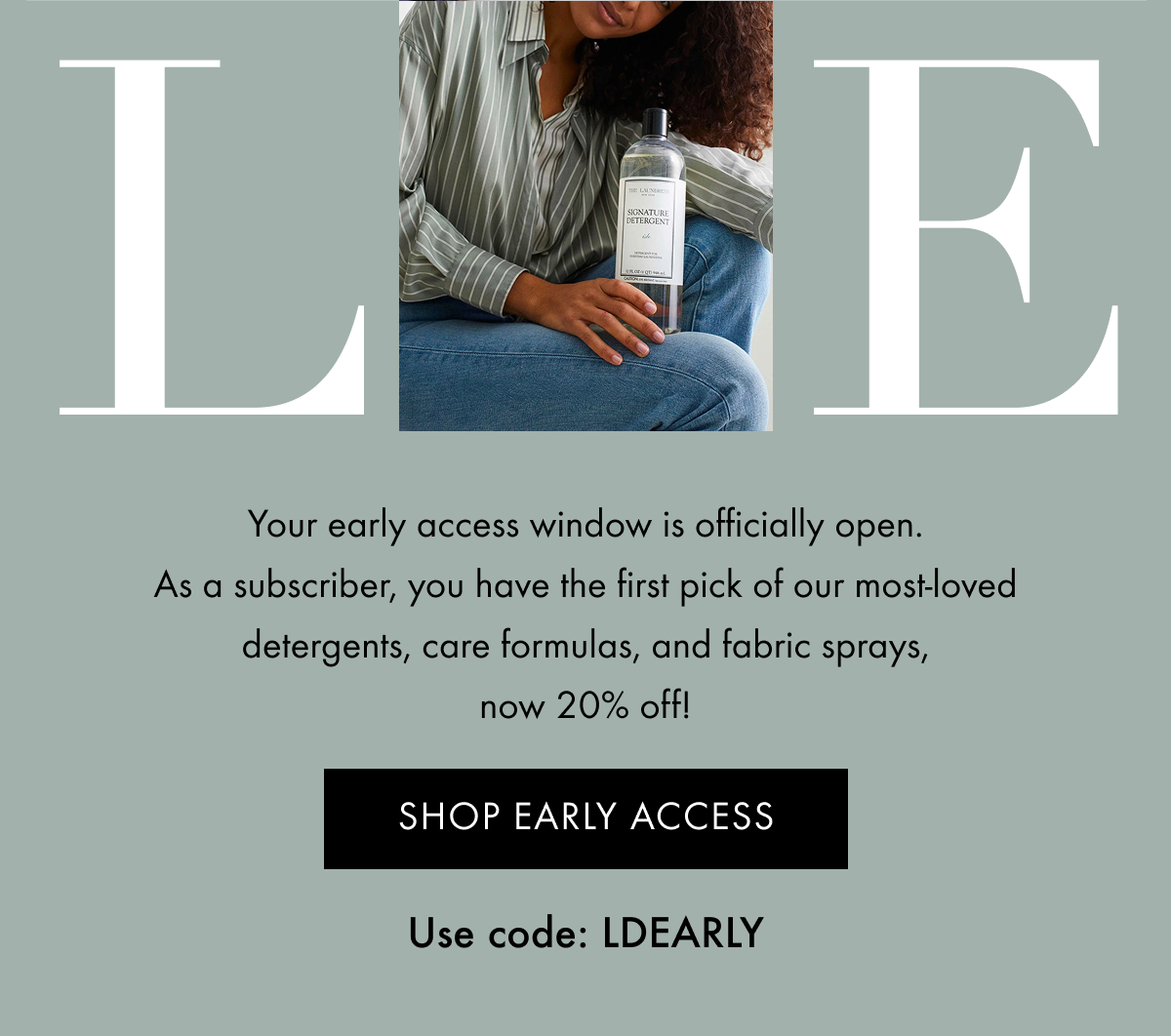 Your early access window is officially open. As a subscriber, you have the first pick of our most-loved detergents, care formulas, and fabric sprays, now 20% off! | SHOP EARLY ACCESS | Use code: LDEARLY
