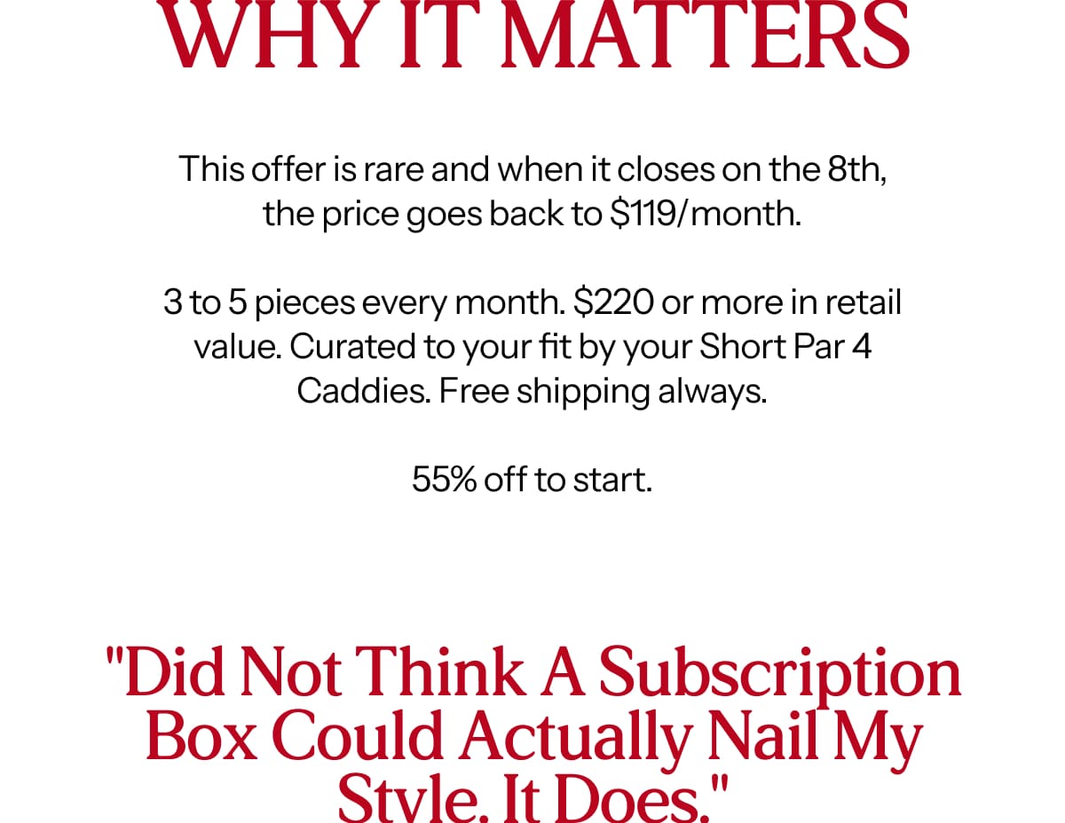 This offer is rare and when it closes on the 8th, the price goes back to $119/month.  3 to 5 pieces every month. $220 or more in retail value. Curated to your fit by your Short Par 4 Caddies. Free shipping always.  55% off to start.