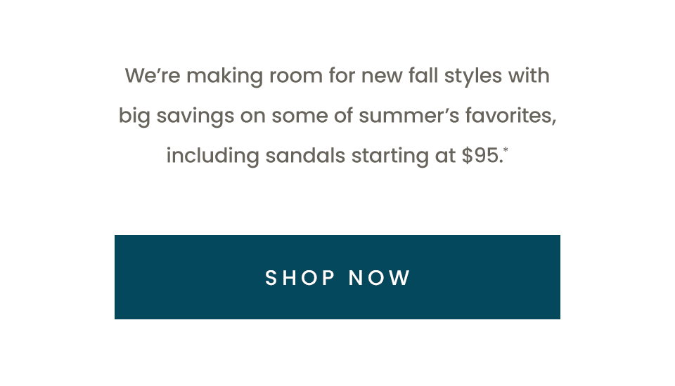 We’re making room for new fall styles with big savings on some of summer’s favorites, including sandals starting at $95.* < Shop Now > 