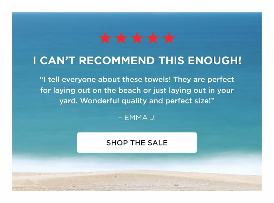 I CAN’T RECOMMEND THIS ENOUGH! “I tell everyone about these towels! They are perfect for laying out on the beach or just laying out in your yard. Wonderful quality and perfect size!” – EMMA J. SHOP THE SALE