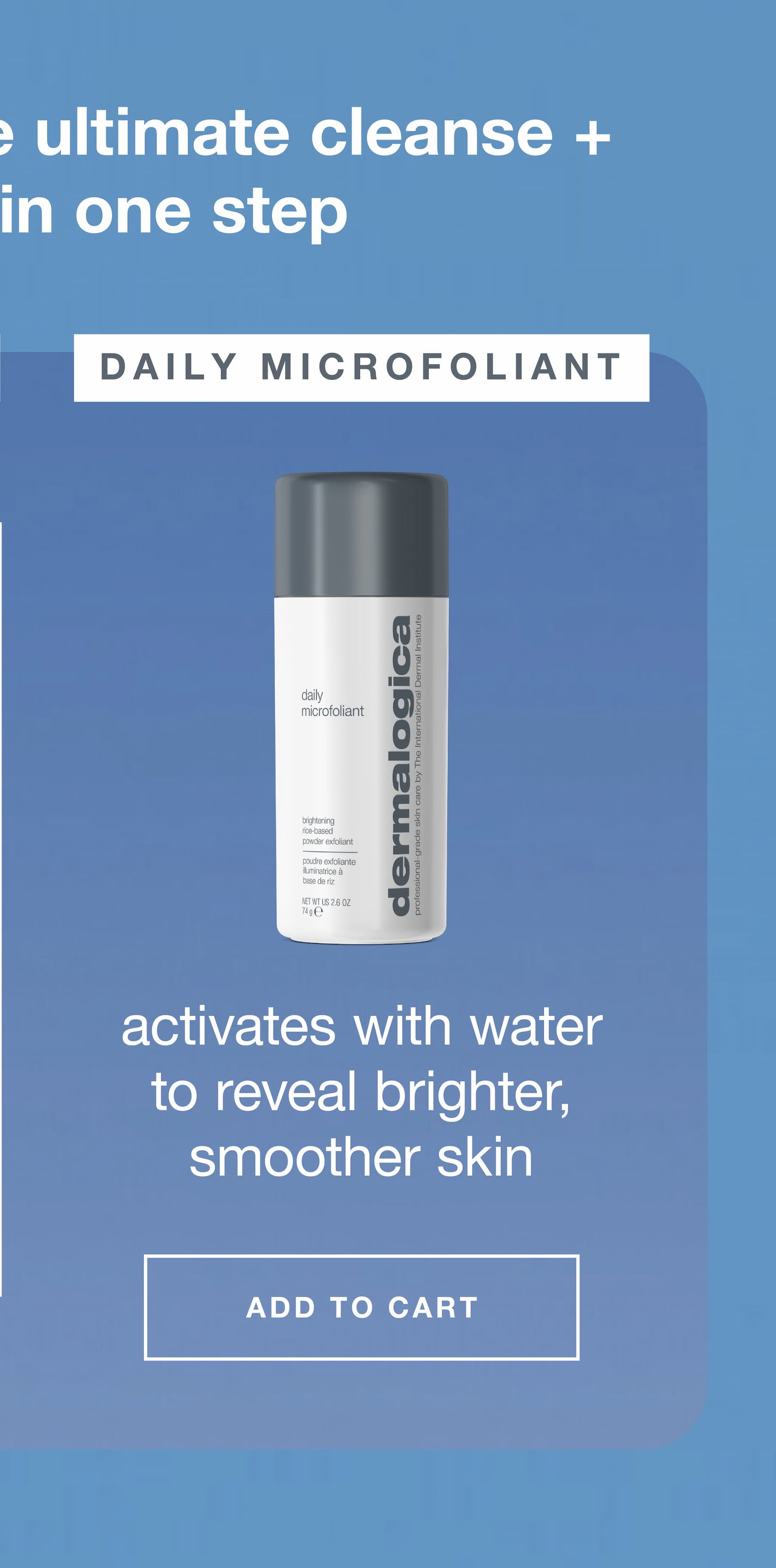 daily microfoliant ​  activates with water to reveal brighter, smoother skin ​  ADD TO CART​