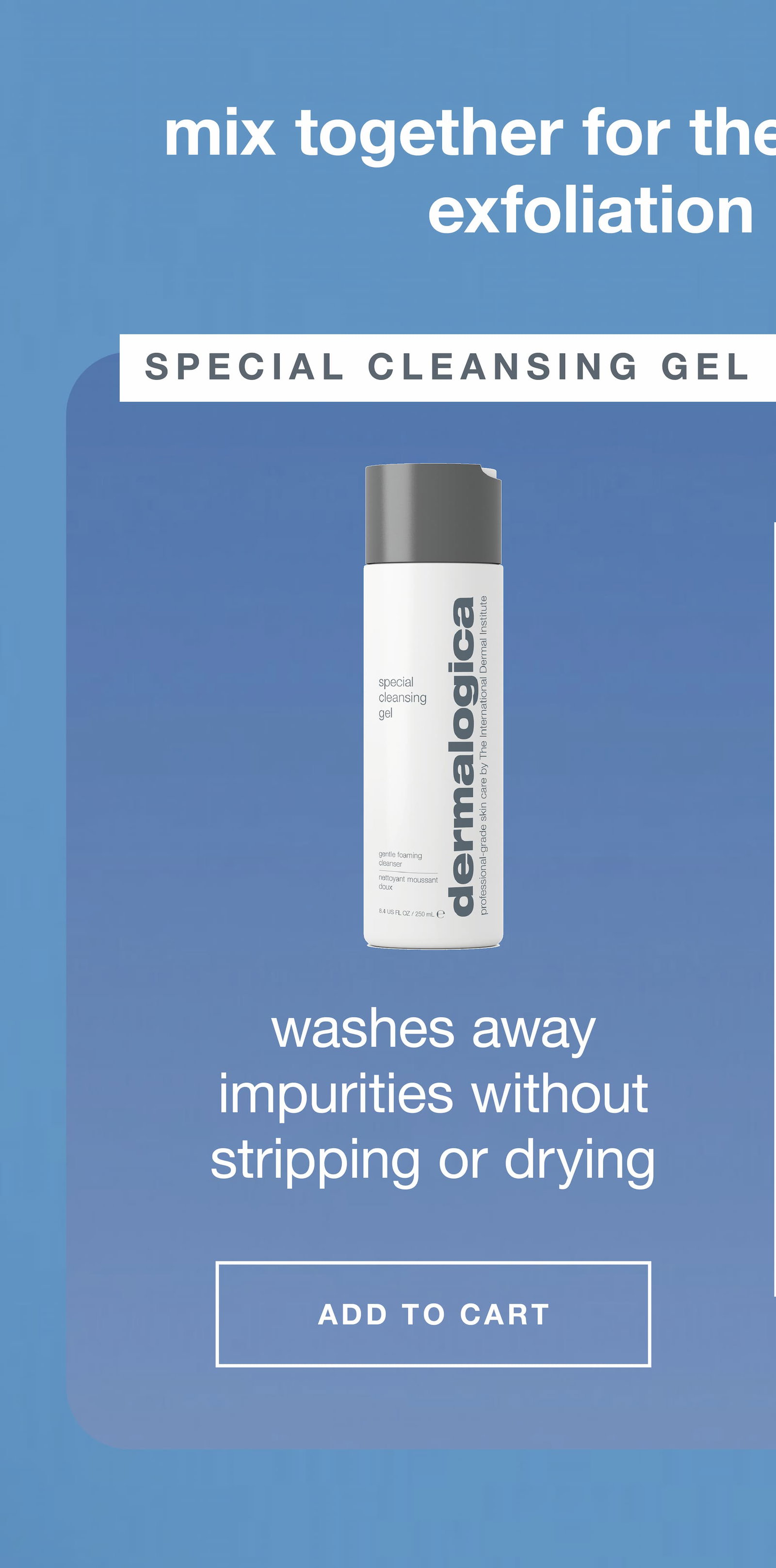 mix together for the ultimate cleanse + exfoliation in one step​  ​  special cleansing gel  ​  washes away impurities without stripping or drying ​  ADD TO CART​