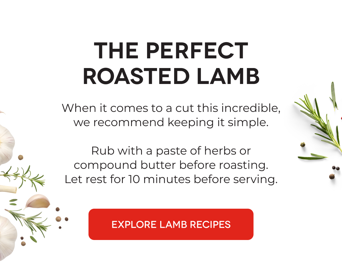 THE PERFECT ROASTED LAMB When it comes to a cut this incredible, we recommend keeping it simple.  Rub with a paste of herbs or compound butter before roasting. Let rest for 10 minutes before serving. EXPLORE LAMB RECIPES