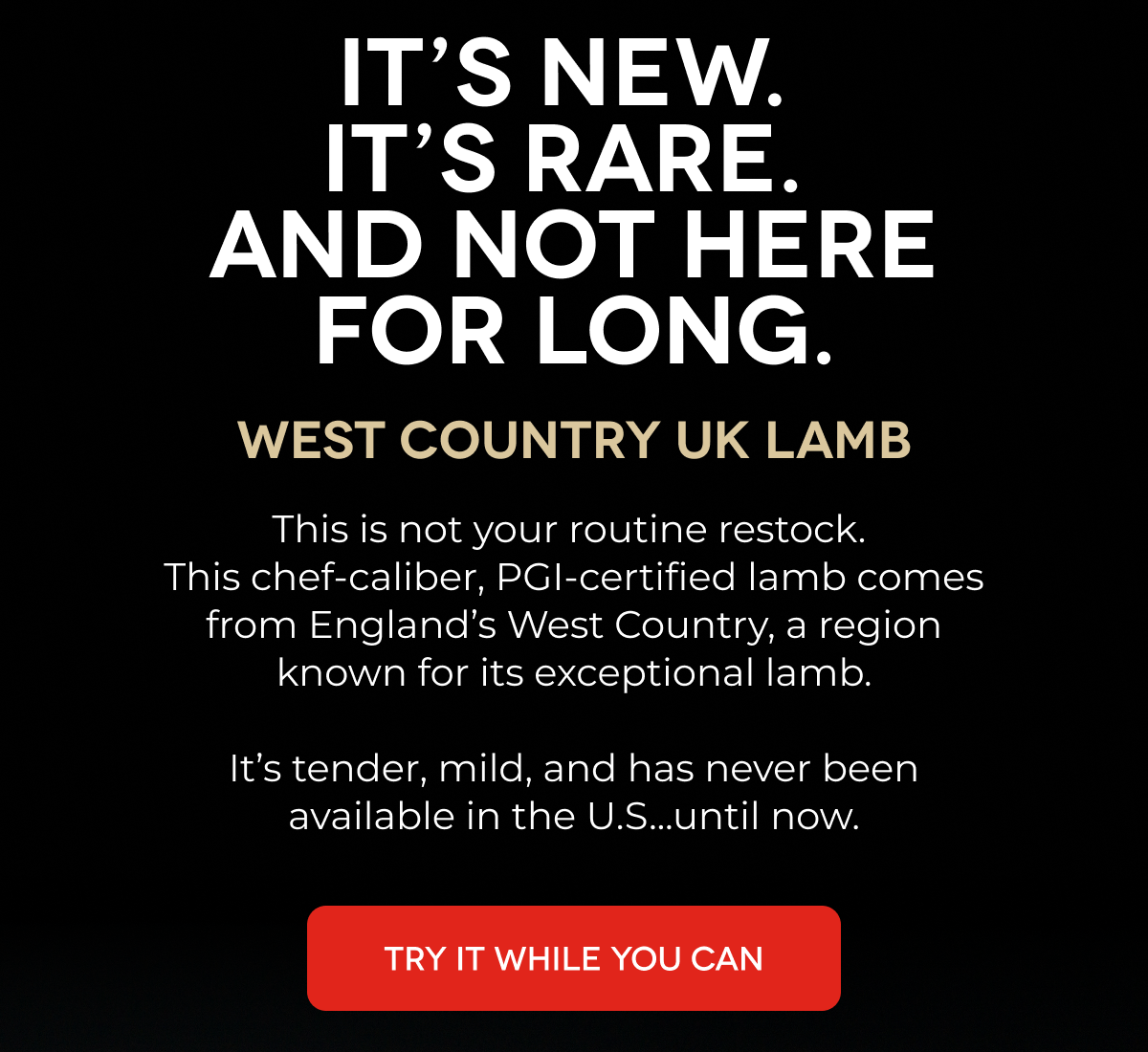 IT’S NEW.  IT’S RARE.  AND NOT HERE FOR LONG.  West Country UK Lamb This is not your routine restock.  This chef-caliber, PGI-certified lamb comes from England’s West Country, a region known for its exceptional lamb.  It’s tender, mild, and has never been available in the U.S...until now. TRY IT WHILE YOU CAN