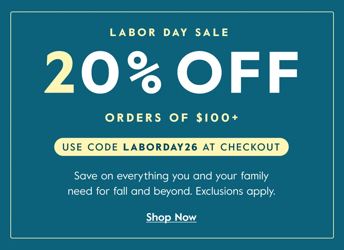 LABOR DAY SALE - 20% OFF - orders of $100+ - USE CODE LABORDAY26 AT CHECKOUT - Save on everything you and your family need for fall and beyond. Exclusions apply. - Shop Now