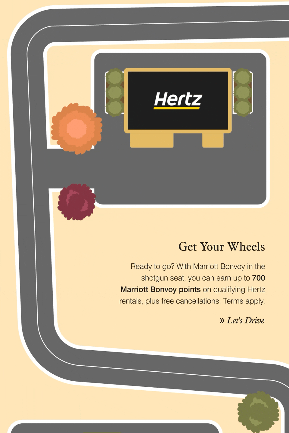 Get Your Wheels. Ready to go? With Marriott Bonvoy in the shotgun seat, you can earn up to 700 Marriott Bonvoy points on qualifying Hertz rentals, plus free cancellations. Terms apply. Let's Drive