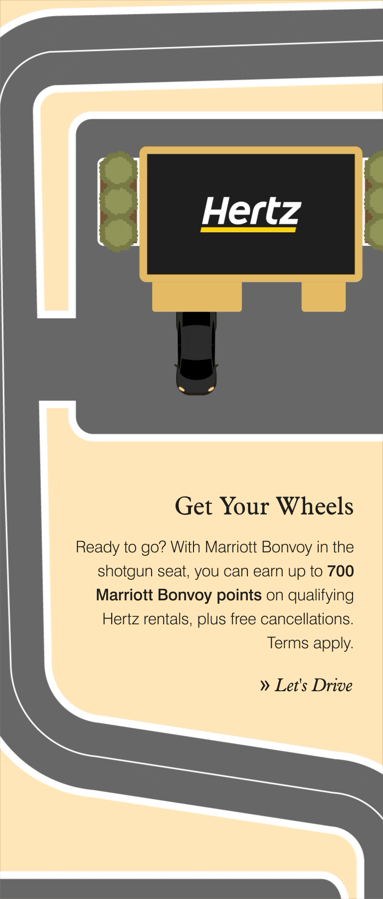 Get Your Wheels. Ready to go? With Marriott Bonvoy in the shotgun seat, you can earn up to 700 Marriott Bonvoy points on qualifying Hertz rentals, plus free cancellations. Terms apply. Let's Drive