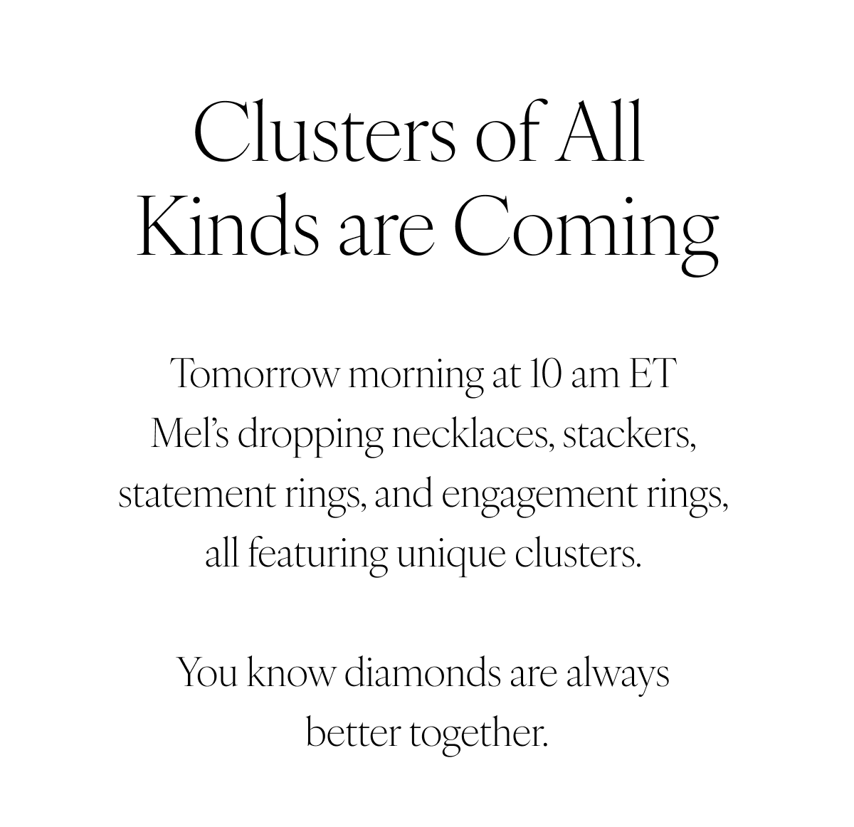 Clusters of all kinds are coming. Tomorrow morning at 10 am ET Mel’s dropping necklaces, stackers, statement rings, and engagement rings, all featuring unique clusters. You know diamonds are always better together.