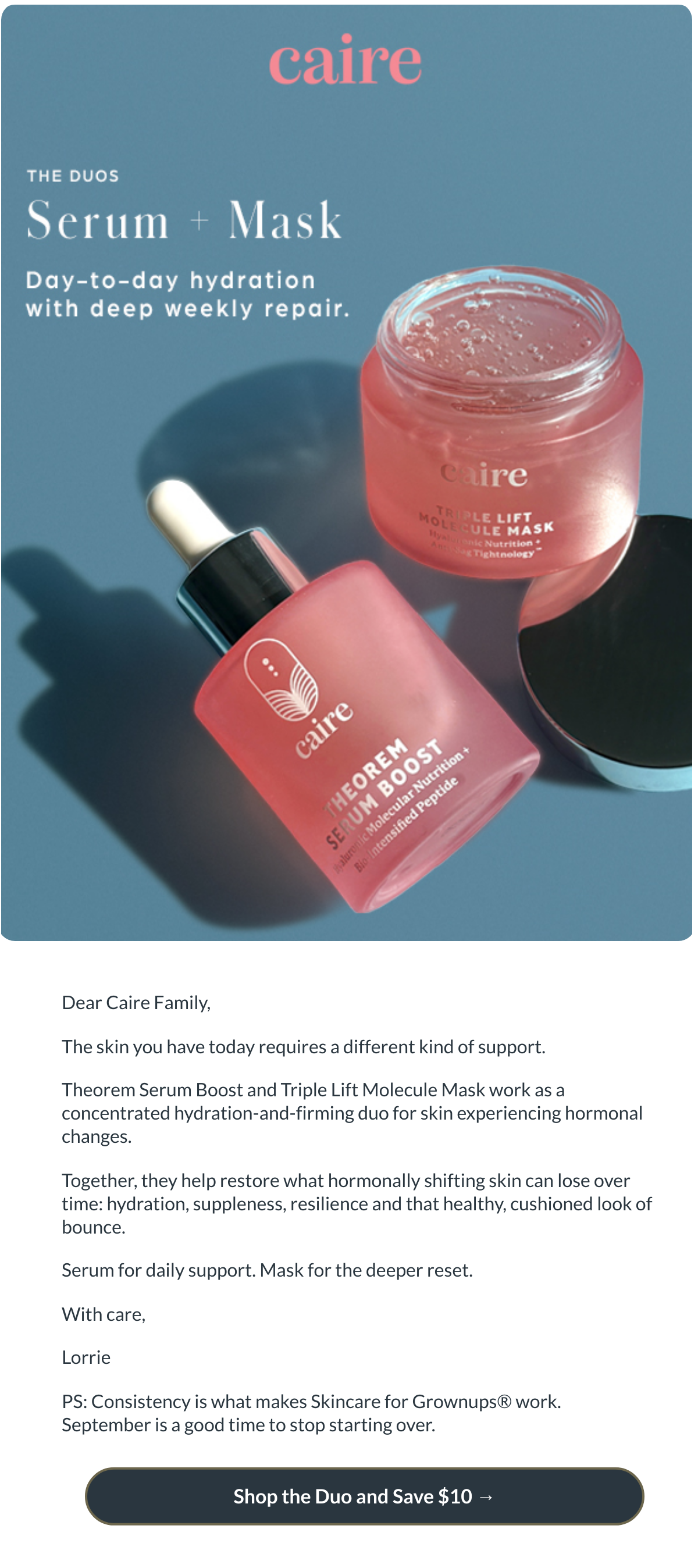  Dear Caire Family,The skin you have today requires a different kind of support.Theorem Serum Boost and Triple Lift Molecule Mask work as a concentrated hydration-and-firming duo for skin experiencing hormonal changes.Together, they help restore what hormonally shifting skin can lose over time: hydration, suppleness, resilience and that healthy, cushioned look of bounce.Serum for daily support. Mask for the deeper reset.With care,LorriePS: Consistency is what makes Skincare for Grownups® work. September is a good time to stop starting over. Shop the Duo and Save $10 →