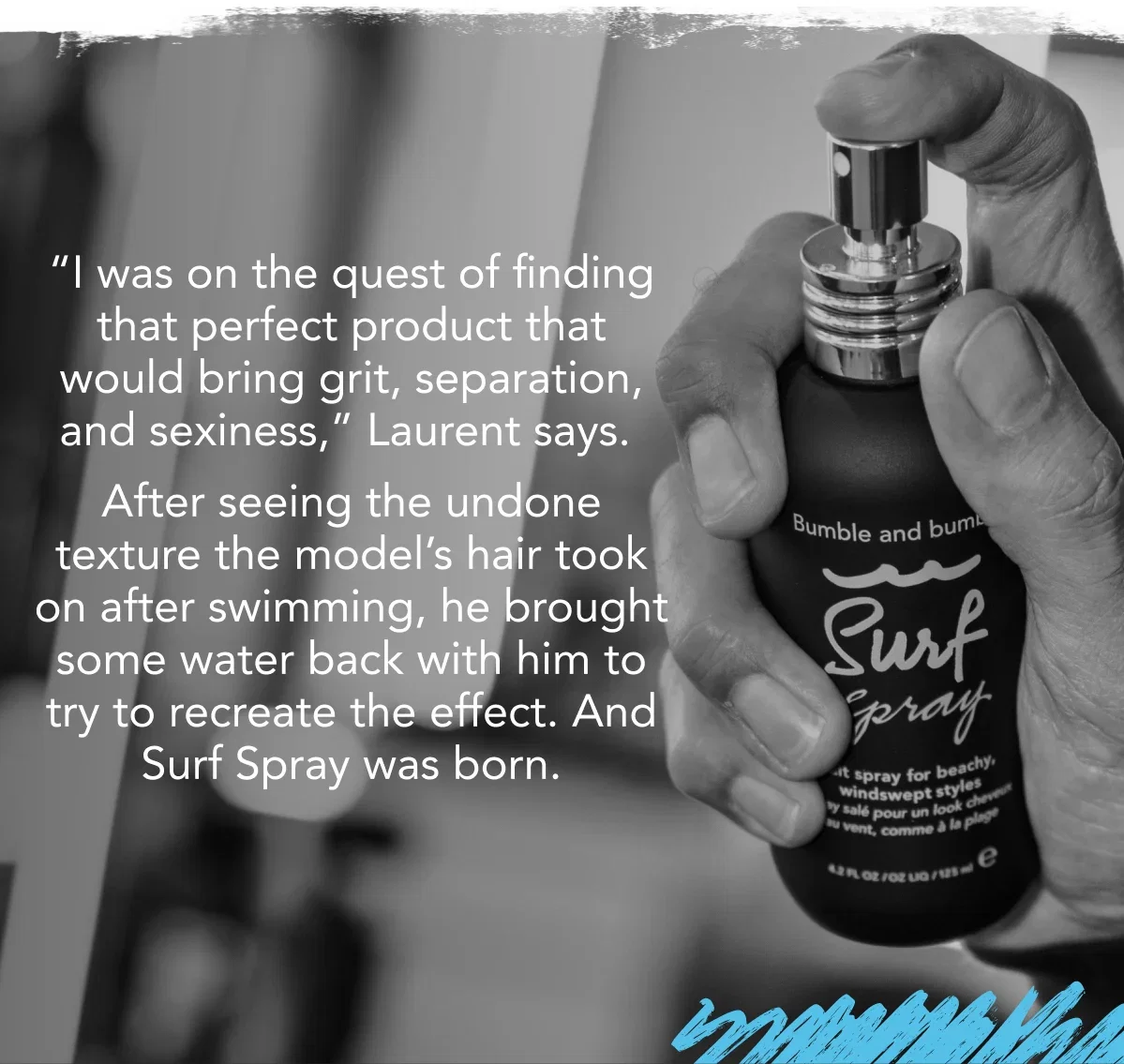 “I was on the quest of finding that perfect product that would bring grit, separation, and sexiness,” Laurent says. After seeing the undone texture the model’s hair took on after swimming, he brought some water back with him to try to recreate the effect. And Surf Spray was born. “I was on the quest of finding that perfect product that would bring grit, separation, and sexiness,” Laurent says. After seeing the undone texture the model’s hair took on after swimming, he brought some water back with him to try to recreate the effect. And Surf Spray was born.