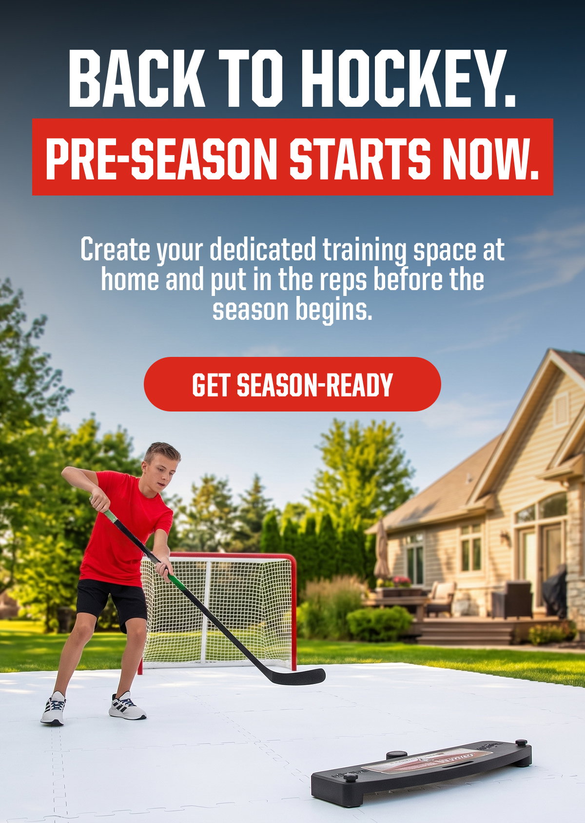 Headline: Back to Hockey. Pre-Season Starts Now. Subheader:  Create your dedicated training space at home and put in the reps before the season begins. CTA: Get Season-Ready