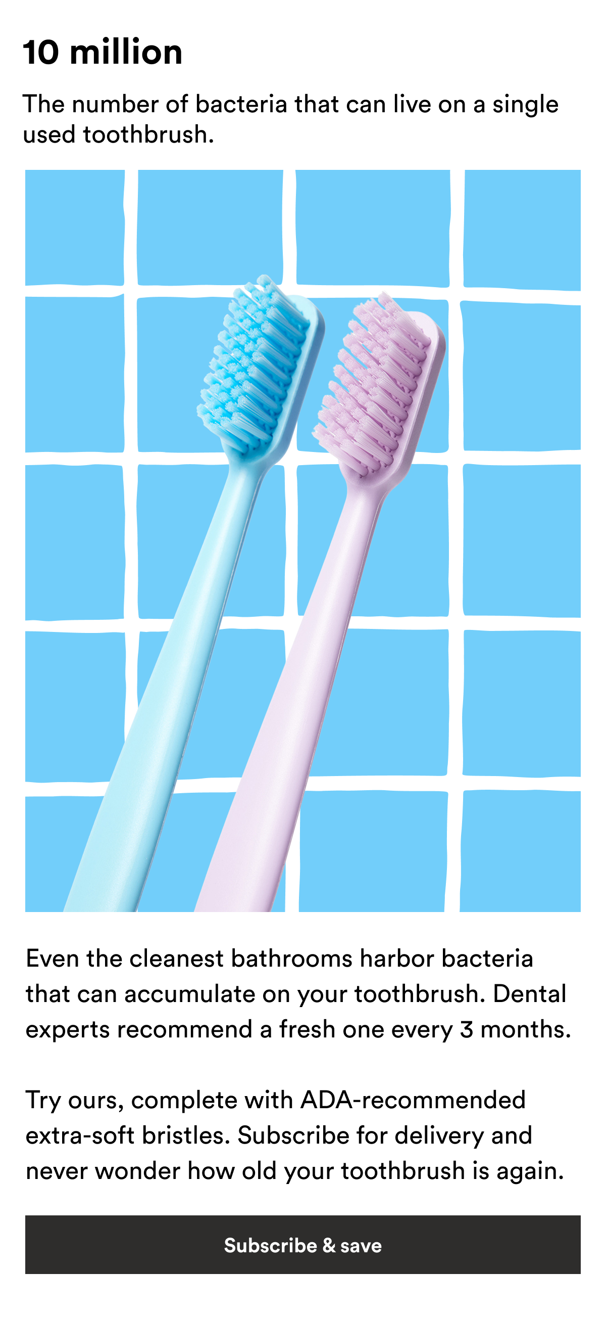 An image of Boie's Toothbrushes and text reading, "10 million, The number of bacteria that can live on a single used toothbrush. Even the cleanest bathrooms harbor bacteria that can accumulate on your toothbrush. Dental experts recommend a fresh one every 3 months.   Try ours, complete with ADA-recommended extra-soft bristles. Subscribe for delivery and never wonder how old your toothbrush is again." 