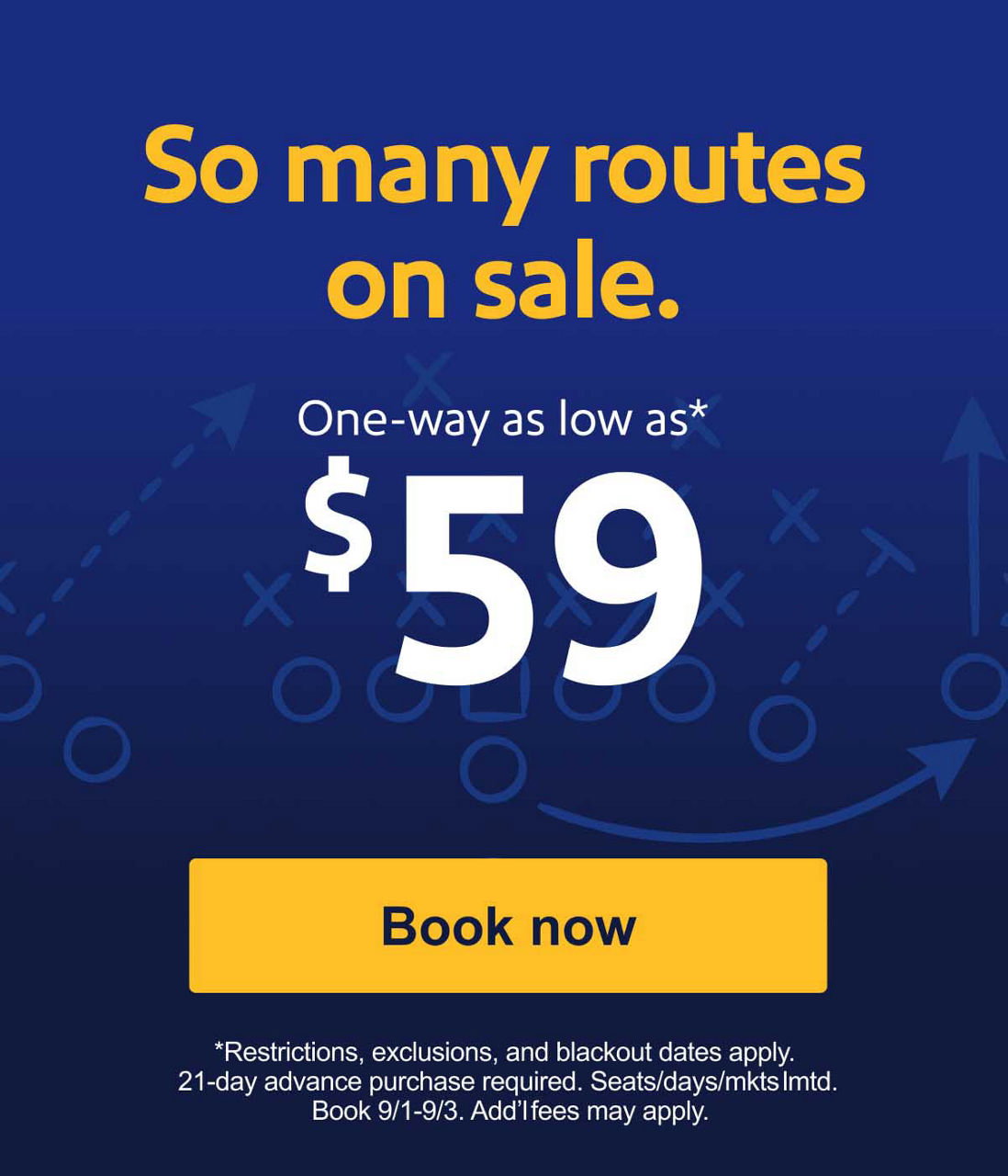 So many routes on sale. One-way as low as* $59 {Book now} *Restrictions, exclusions, and blackout dates apply. 21-day advance purchase required. Seats/days/mkts lmtd. Book 9/1-9/3. Add’l fees may apply.